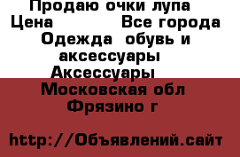 Продаю очки лупа › Цена ­ 2 500 - Все города Одежда, обувь и аксессуары » Аксессуары   . Московская обл.,Фрязино г.
